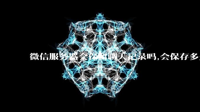 微信服务器会保留聊天记录吗,会保存多久?