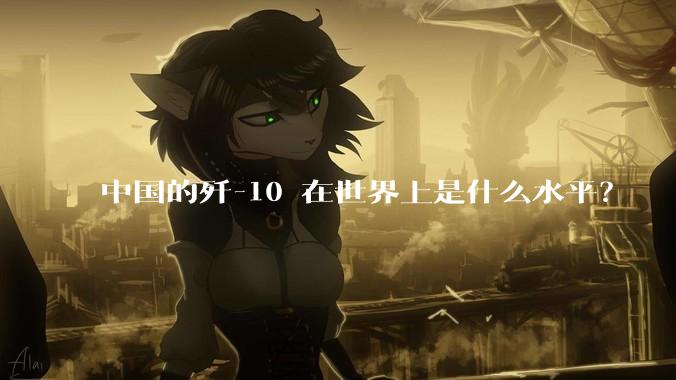 中国的歼-10 在世界上是什么水平？