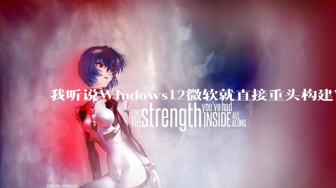 我听说Windows12微软就直接重头构建Windows了，就直接重构Win内核了，到底是不是真的?